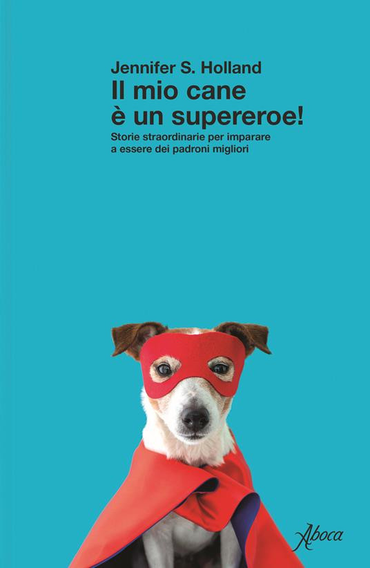 IL MIO CANE È UN SUPEREROE STORIE STRAORDINARIE PER IMPARARE A ESSERE DEI PADRONI MIGLIORI